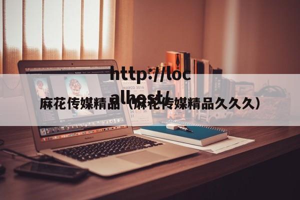 麻花传媒精品（麻花传媒精品久久久）